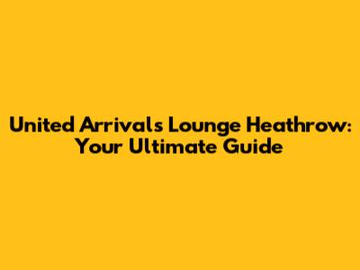 United Arrivals Lounge Heathrow: Your Ultimate Guide