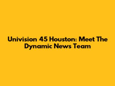 Univision 45 Houston: Meet The Dynamic News Team