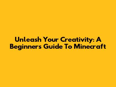 Unleash Your Creativity: A Beginner's Guide To Minecraft