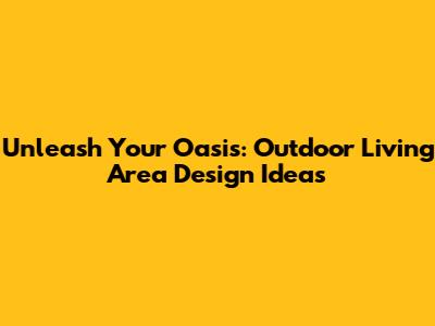 Unleash Your Oasis: Outdoor Living Area Design Ideas