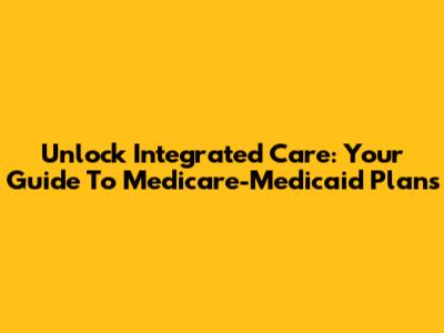 Unlock Integrated Care: Your Guide To Medicare-Medicaid Plans