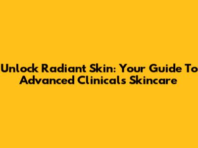 Unlock Radiant Skin: Your Guide To Advanced Clinicals Skincare