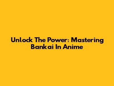 Unlock The Power: Mastering Bankai In Anime