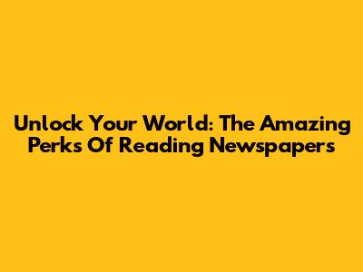 Unlock Your World: The Amazing Perks Of Reading Newspapers