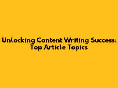 Unlocking Content Writing Success: Top Article Topics