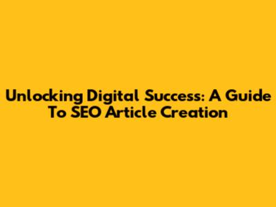 Unlocking Digital Success: A Guide To SEO Article Creation