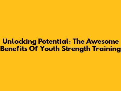 Unlocking Potential: The Awesome Benefits Of Youth Strength Training