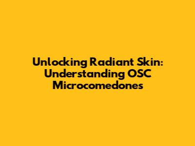 Unlocking Radiant Skin: Understanding OSC Microcomedones