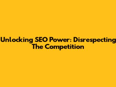 Unlocking SEO Power: Disrespecting The Competition