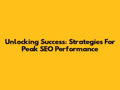 Unlocking Success: Strategies For Peak SEO Performance