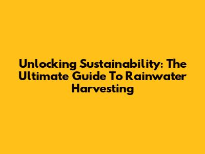 Unlocking Sustainability: The Ultimate Guide To Rainwater Harvesting