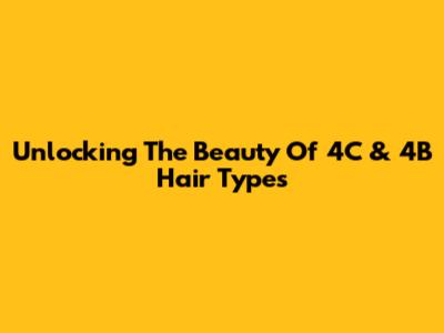 Unlocking The Beauty Of 4C & 4B Hair Types
