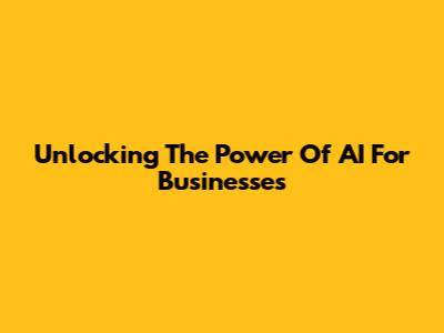 Unlocking The Power Of AI For Businesses