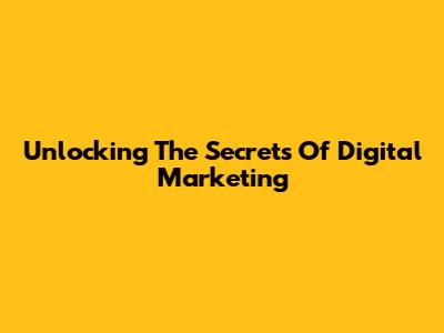 Unlocking The Secrets Of Digital Marketing