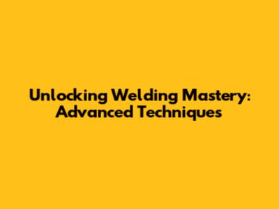 Unlocking Welding Mastery: Advanced Techniques