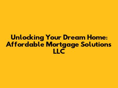 Unlocking Your Dream Home: Affordable Mortgage Solutions LLC