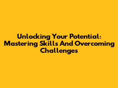 Unlocking Your Potential: Mastering Skills And Overcoming Challenges