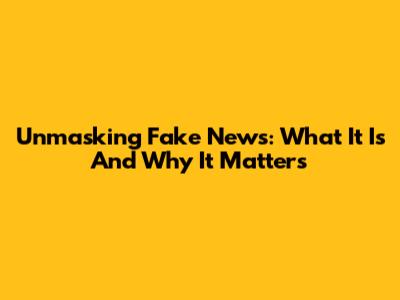 Unmasking Fake News: What It Is And Why It Matters