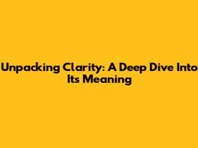 Unpacking Clarity: A Deep Dive Into Its Meaning