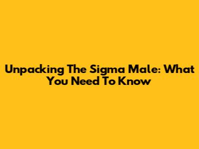 Unpacking The 'Sigma Male': What You Need To Know