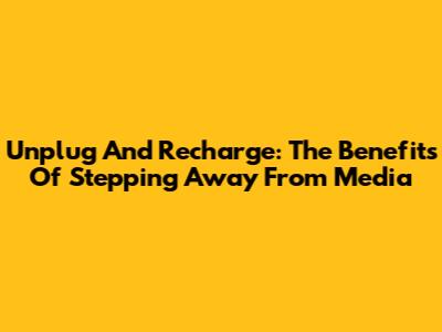Unplug And Recharge: The Benefits Of Stepping Away From Media