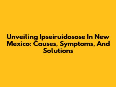 Unveiling Ipseiruidosose In New Mexico: Causes, Symptoms, And Solutions