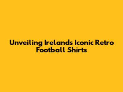 Unveiling Ireland's Iconic Retro Football Shirts