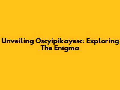 Unveiling Oscyipikayesc: Exploring The Enigma