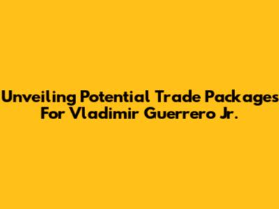 Unveiling Potential Trade Packages For Vladimir Guerrero Jr.
