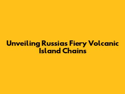 Unveiling Russia's Fiery Volcanic Island Chains