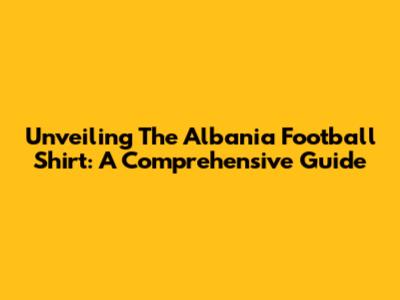 Unveiling The Albania Football Shirt: A Comprehensive Guide