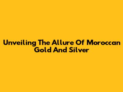 Unveiling The Allure Of Moroccan Gold And Silver