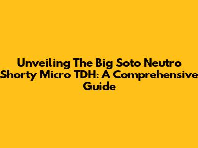Unveiling The Big Soto Neutro Shorty Micro TDH: A Comprehensive Guide