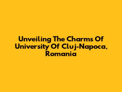 Unveiling The Charms Of University Of Cluj-Napoca, Romania