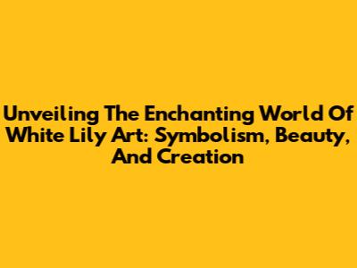 Unveiling The Enchanting World Of White Lily Art: Symbolism, Beauty, And Creation