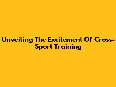 Unveiling The Excitement Of Cross-Sport Training