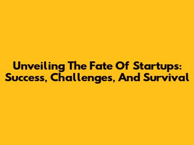 Unveiling The Fate Of Startups: Success, Challenges, And Survival
