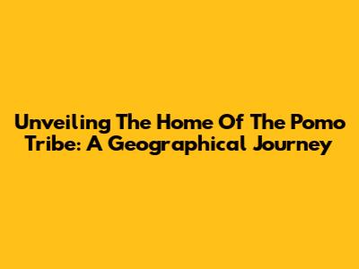 Unveiling The Home Of The Pomo Tribe: A Geographical Journey