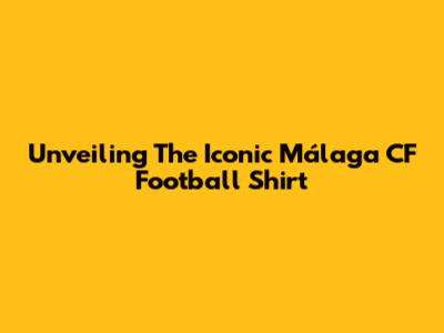 Unveiling The Iconic Málaga CF Football Shirt