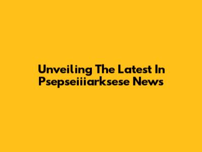 Unveiling The Latest In Psepseiiiarksese News