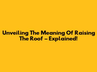 Unveiling The Meaning Of "Raising The Roof" – Explained!
