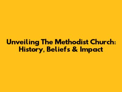 Unveiling The Methodist Church: History, Beliefs & Impact