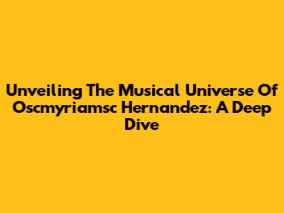 Unveiling The Musical Universe Of Oscmyriamsc Hernandez: A Deep Dive