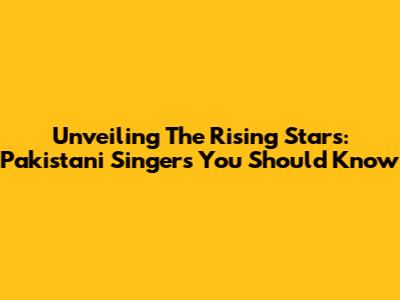 Unveiling The Rising Stars: Pakistani Singers You Should Know