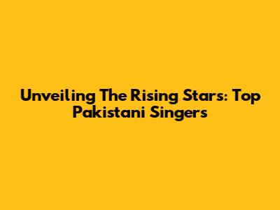 Unveiling The Rising Stars: Top Pakistani Singers