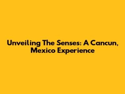 Unveiling The Senses: A Cancun, Mexico Experience