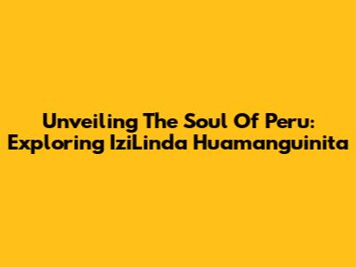 Unveiling The Soul Of Peru: Exploring 'IziLinda Huamanguinita'