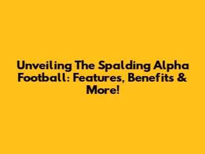 Unveiling The Spalding Alpha Football: Features, Benefits & More!
