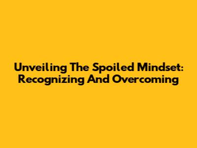 Unveiling The Spoiled Mindset: Recognizing And Overcoming
