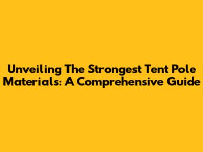 Unveiling The Strongest Tent Pole Materials: A Comprehensive Guide